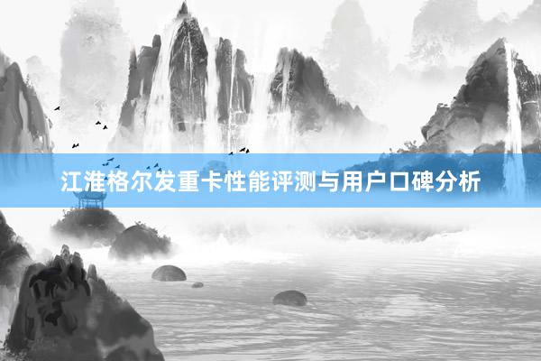 江淮格尔发重卡性能评测与用户口碑分析